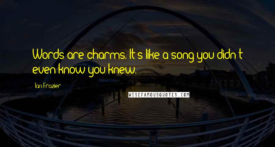 Ian Frazier Quotes: Words are charms. It's like a song you didn't even know you knew.
