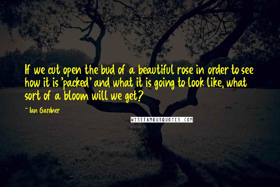 Ian Gardner Quotes: If we cut open the bud of a beautiful rose in order to see how it is 'packed' and what it is going to look like, what sort of a bloom will we get?