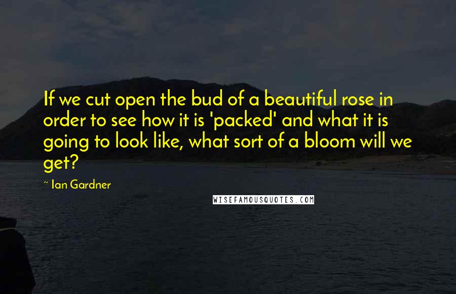 Ian Gardner Quotes: If we cut open the bud of a beautiful rose in order to see how it is 'packed' and what it is going to look like, what sort of a bloom will we get?