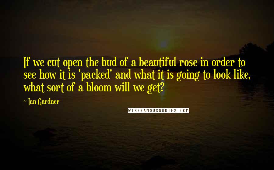 Ian Gardner Quotes: If we cut open the bud of a beautiful rose in order to see how it is 'packed' and what it is going to look like, what sort of a bloom will we get?