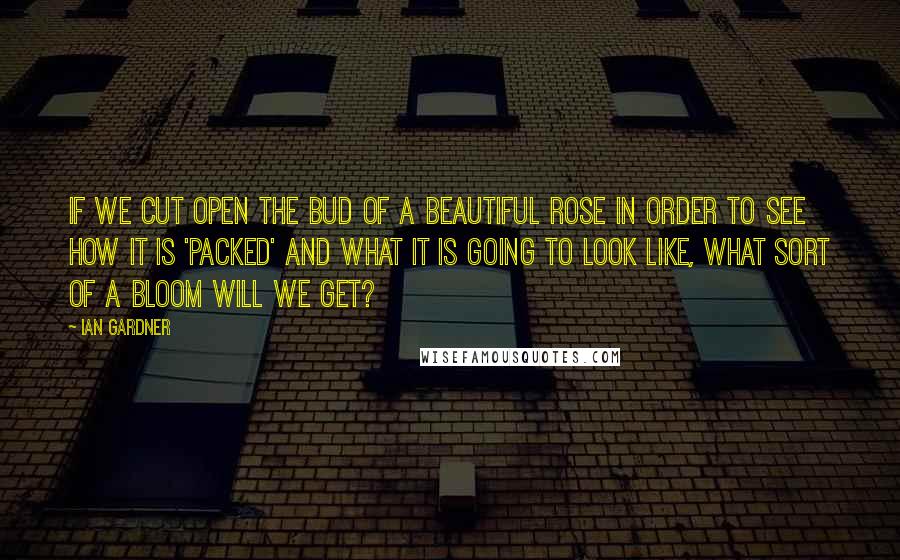 Ian Gardner Quotes: If we cut open the bud of a beautiful rose in order to see how it is 'packed' and what it is going to look like, what sort of a bloom will we get?