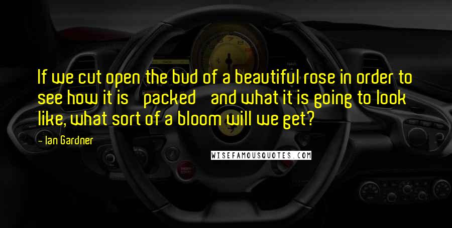 Ian Gardner Quotes: If we cut open the bud of a beautiful rose in order to see how it is 'packed' and what it is going to look like, what sort of a bloom will we get?