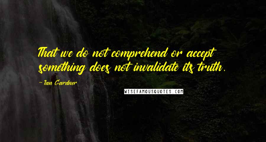 Ian Gardner Quotes: That we do not comprehend or accept something does not invalidate its truth.