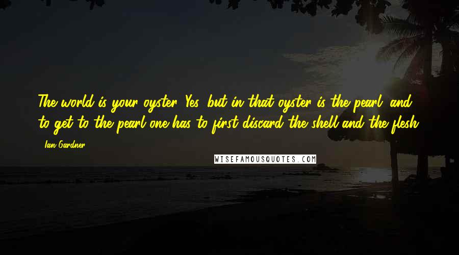 Ian Gardner Quotes: The world is your oyster. Yes, but in that oyster is the pearl; and to get to the pearl one has to first discard the shell and the flesh.