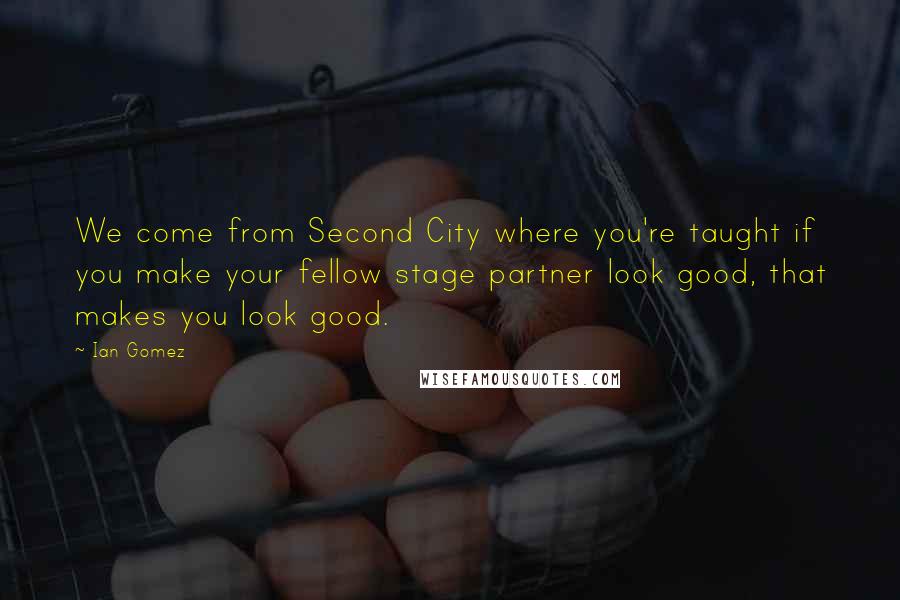 Ian Gomez Quotes: We come from Second City where you're taught if you make your fellow stage partner look good, that makes you look good.