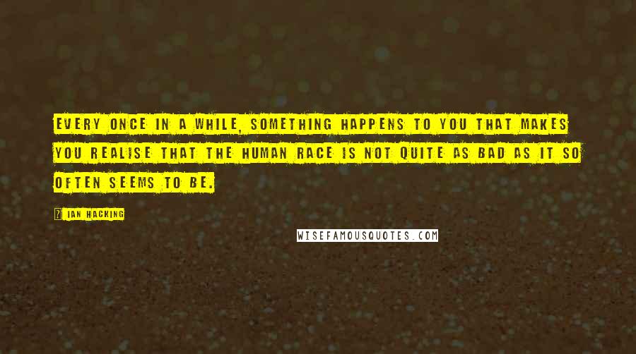 Ian Hacking Quotes: Every once in a while, something happens to you that makes you realise that the human race is not quite as bad as it so often seems to be.