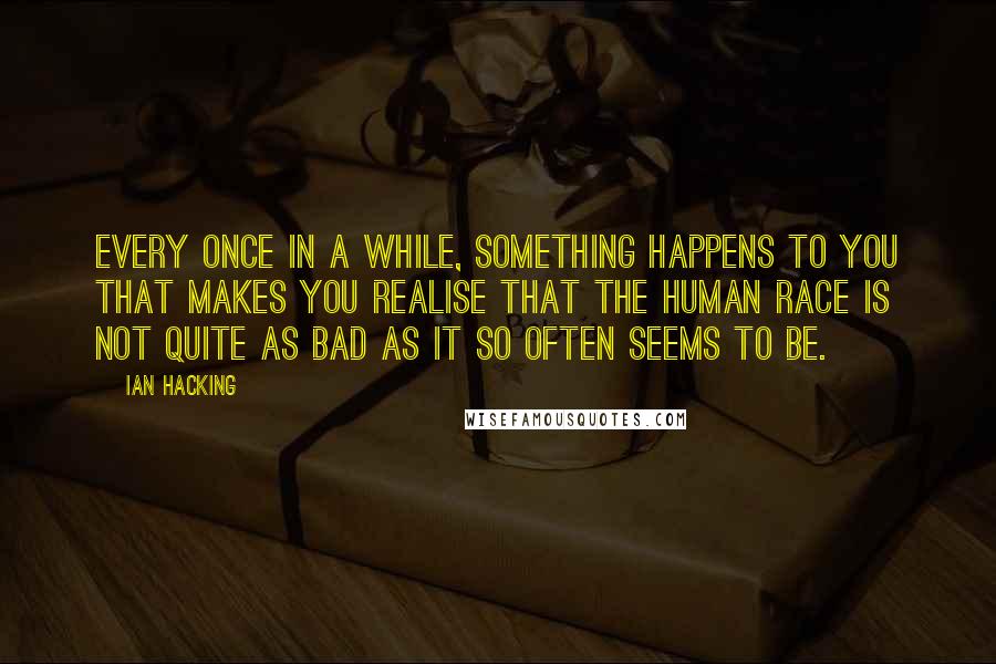 Ian Hacking Quotes: Every once in a while, something happens to you that makes you realise that the human race is not quite as bad as it so often seems to be.