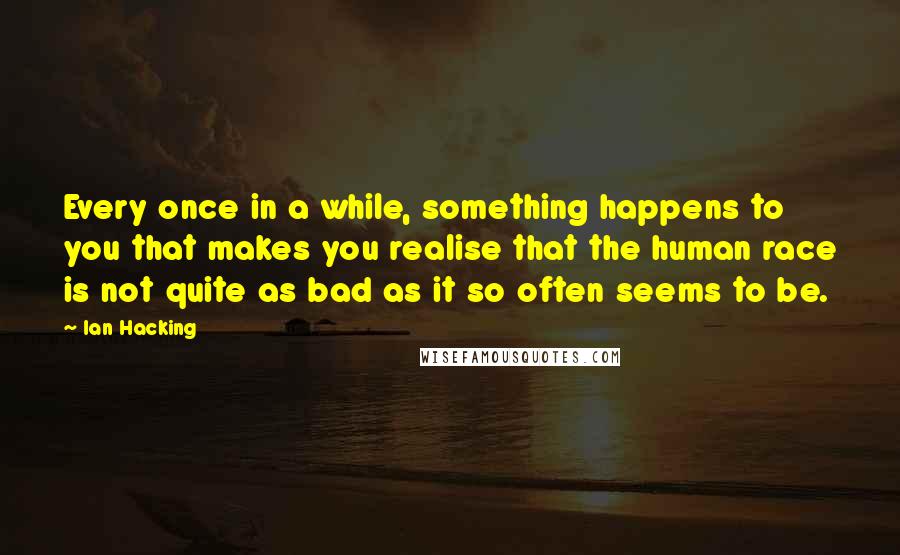 Ian Hacking Quotes: Every once in a while, something happens to you that makes you realise that the human race is not quite as bad as it so often seems to be.