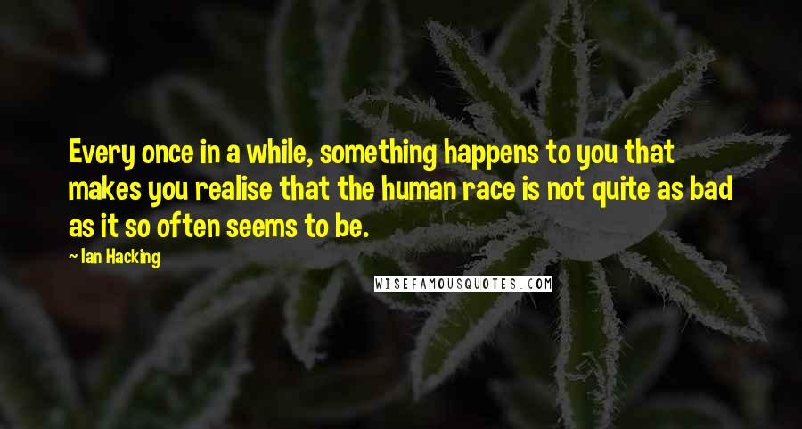 Ian Hacking Quotes: Every once in a while, something happens to you that makes you realise that the human race is not quite as bad as it so often seems to be.