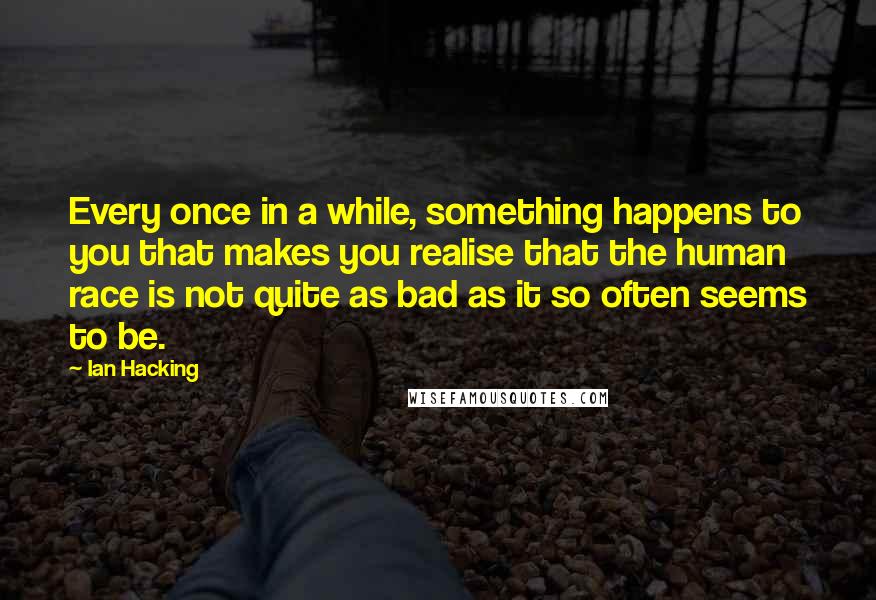 Ian Hacking Quotes: Every once in a while, something happens to you that makes you realise that the human race is not quite as bad as it so often seems to be.