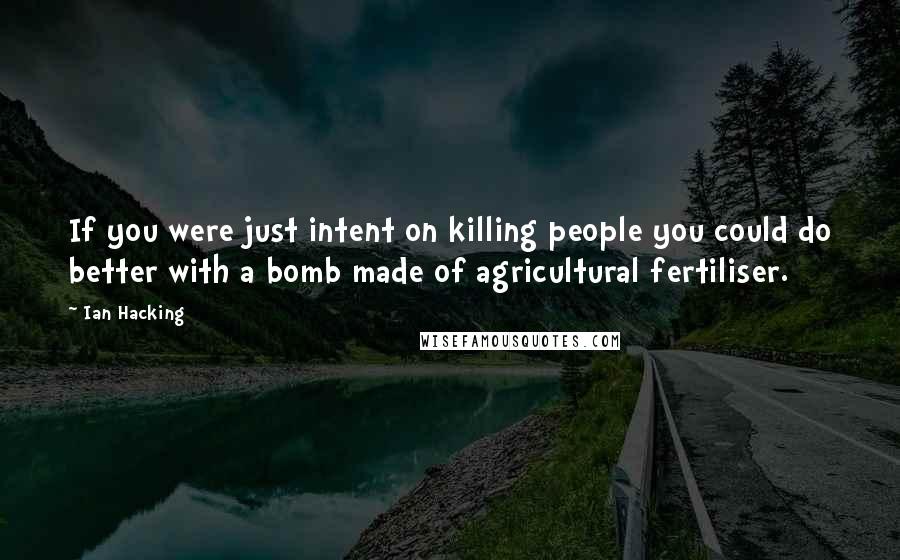 Ian Hacking Quotes: If you were just intent on killing people you could do better with a bomb made of agricultural fertiliser.