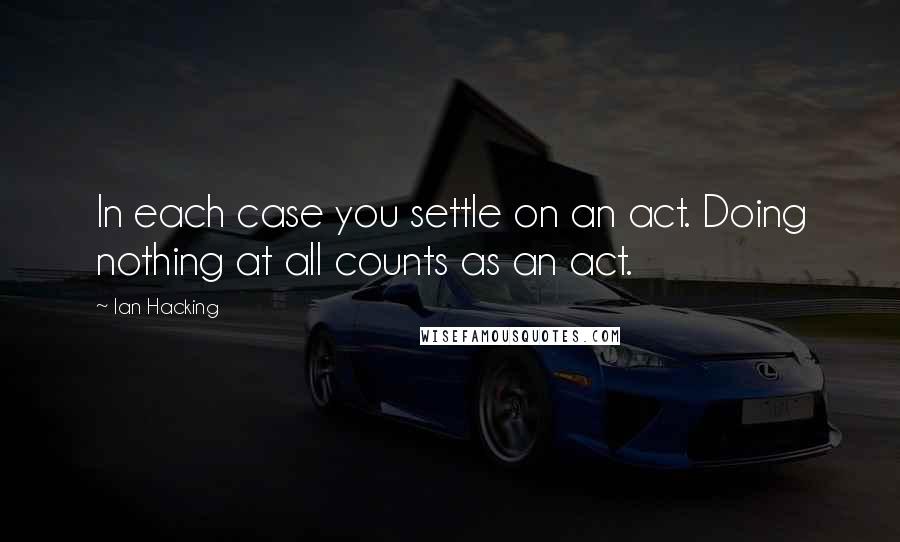 Ian Hacking Quotes: In each case you settle on an act. Doing nothing at all counts as an act.