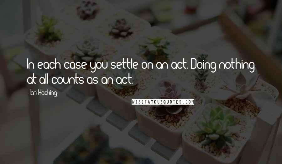 Ian Hacking Quotes: In each case you settle on an act. Doing nothing at all counts as an act.