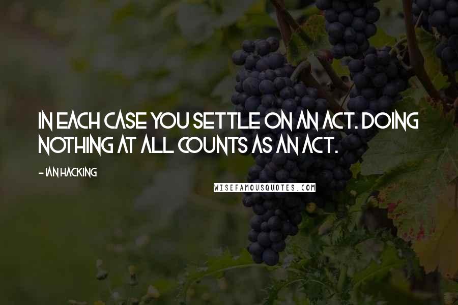 Ian Hacking Quotes: In each case you settle on an act. Doing nothing at all counts as an act.