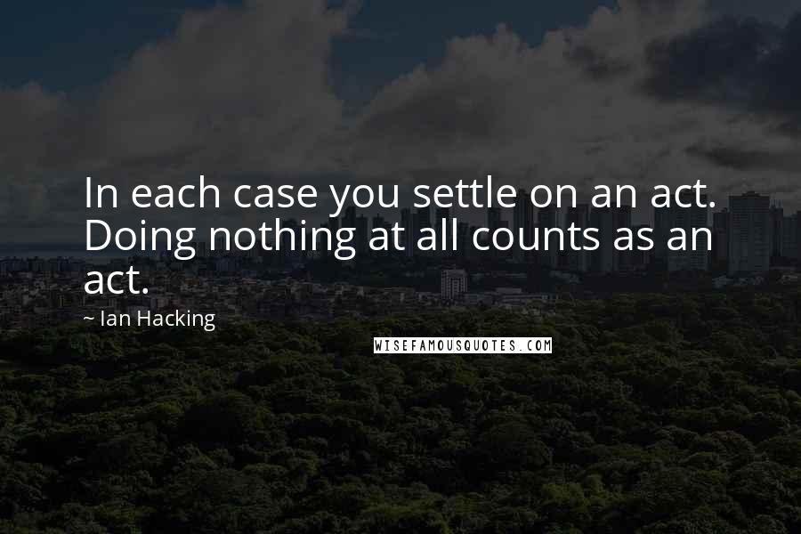 Ian Hacking Quotes: In each case you settle on an act. Doing nothing at all counts as an act.