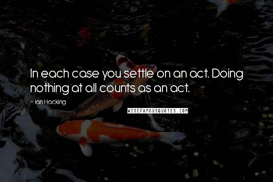 Ian Hacking Quotes: In each case you settle on an act. Doing nothing at all counts as an act.