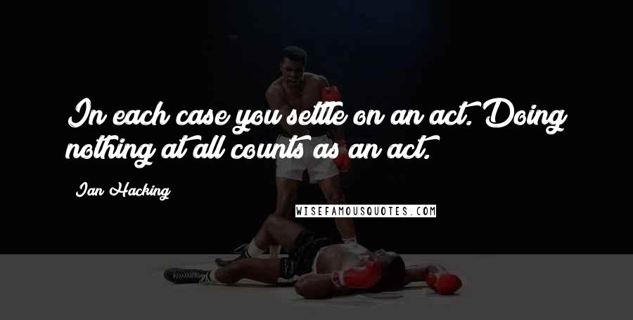 Ian Hacking Quotes: In each case you settle on an act. Doing nothing at all counts as an act.