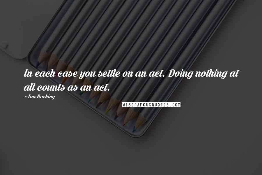 Ian Hacking Quotes: In each case you settle on an act. Doing nothing at all counts as an act.