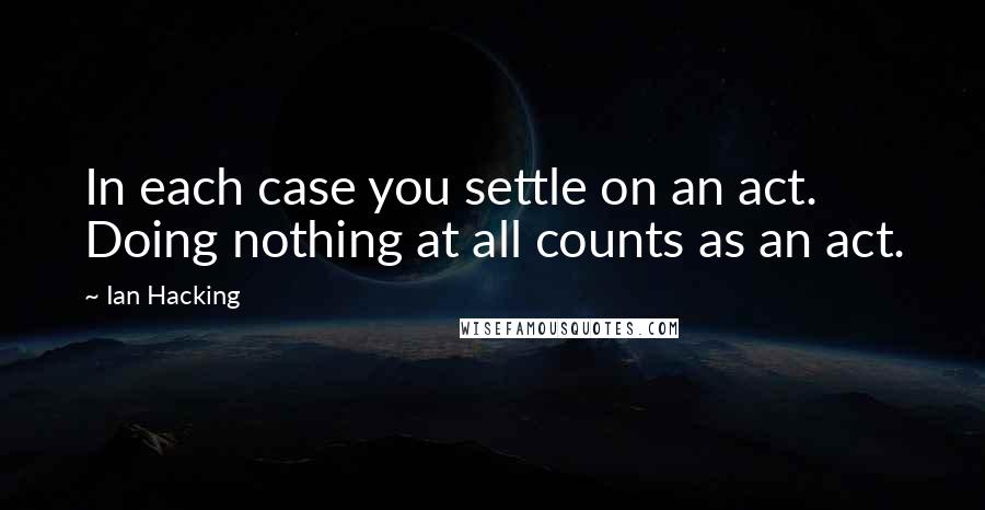 Ian Hacking Quotes: In each case you settle on an act. Doing nothing at all counts as an act.