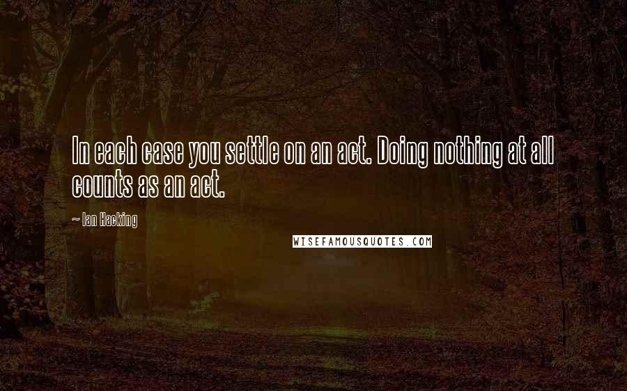 Ian Hacking Quotes: In each case you settle on an act. Doing nothing at all counts as an act.