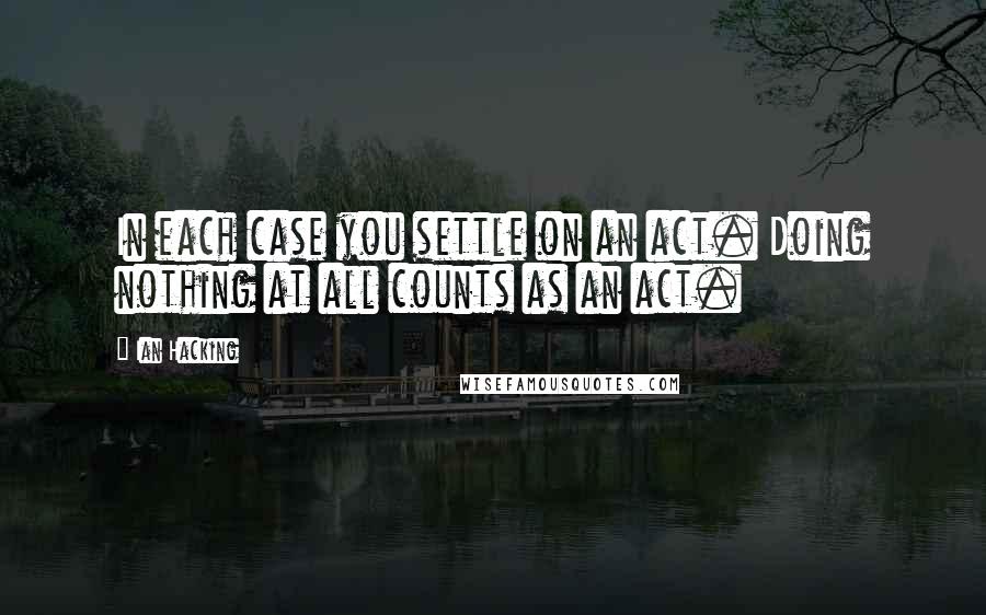 Ian Hacking Quotes: In each case you settle on an act. Doing nothing at all counts as an act.