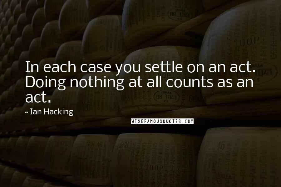 Ian Hacking Quotes: In each case you settle on an act. Doing nothing at all counts as an act.