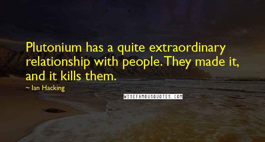 Ian Hacking Quotes: Plutonium has a quite extraordinary relationship with people. They made it, and it kills them.