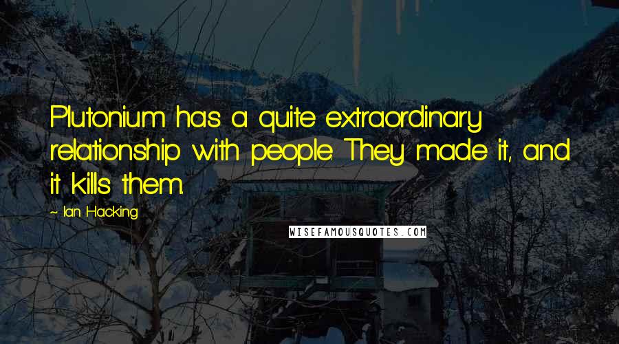 Ian Hacking Quotes: Plutonium has a quite extraordinary relationship with people. They made it, and it kills them.