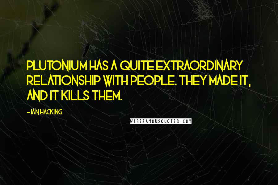 Ian Hacking Quotes: Plutonium has a quite extraordinary relationship with people. They made it, and it kills them.