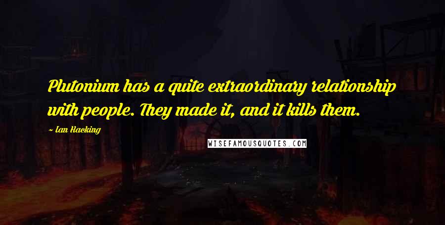Ian Hacking Quotes: Plutonium has a quite extraordinary relationship with people. They made it, and it kills them.