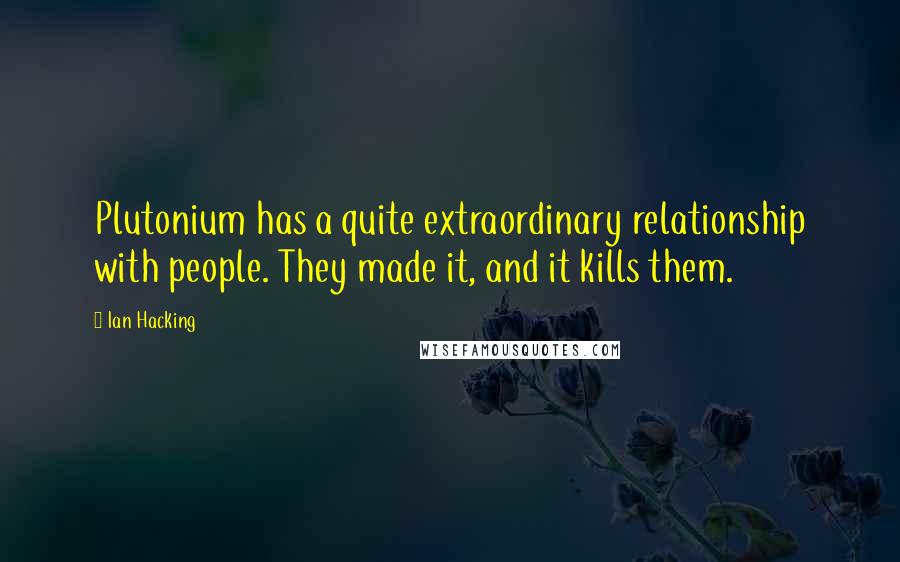 Ian Hacking Quotes: Plutonium has a quite extraordinary relationship with people. They made it, and it kills them.