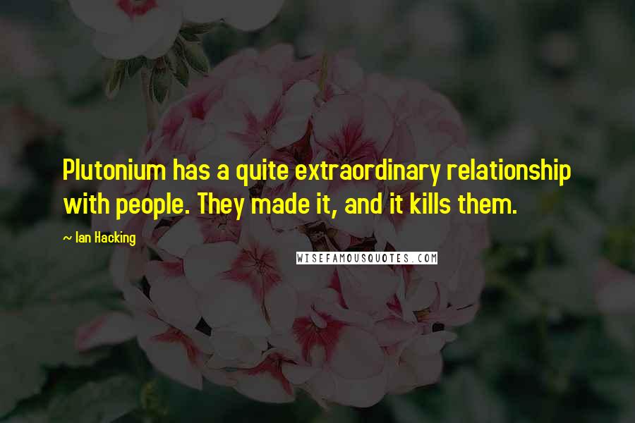 Ian Hacking Quotes: Plutonium has a quite extraordinary relationship with people. They made it, and it kills them.