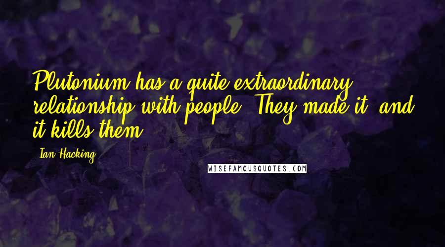 Ian Hacking Quotes: Plutonium has a quite extraordinary relationship with people. They made it, and it kills them.