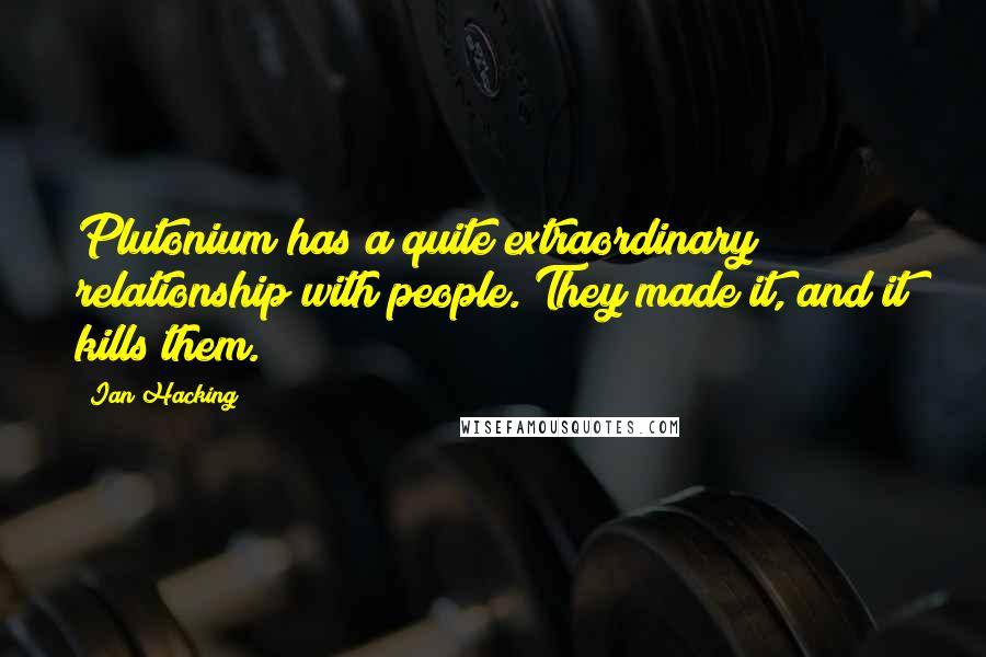 Ian Hacking Quotes: Plutonium has a quite extraordinary relationship with people. They made it, and it kills them.