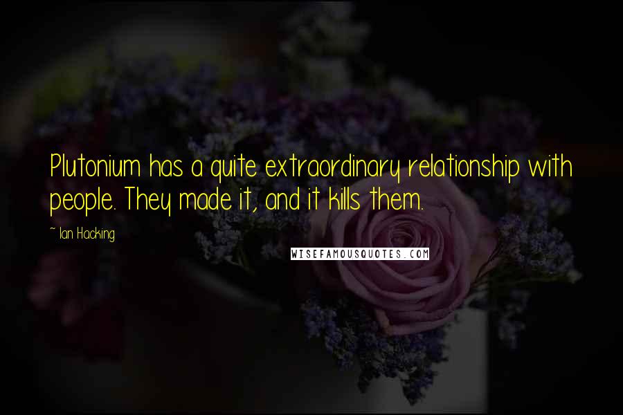 Ian Hacking Quotes: Plutonium has a quite extraordinary relationship with people. They made it, and it kills them.