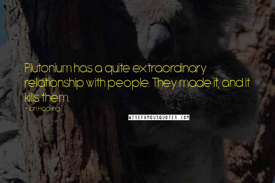 Ian Hacking Quotes: Plutonium has a quite extraordinary relationship with people. They made it, and it kills them.