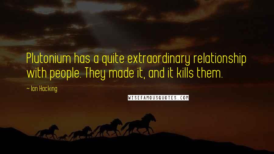 Ian Hacking Quotes: Plutonium has a quite extraordinary relationship with people. They made it, and it kills them.