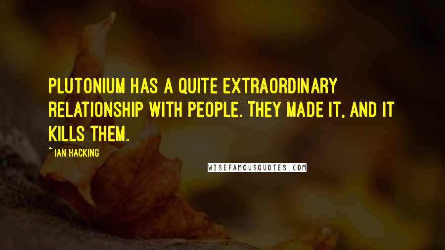 Ian Hacking Quotes: Plutonium has a quite extraordinary relationship with people. They made it, and it kills them.