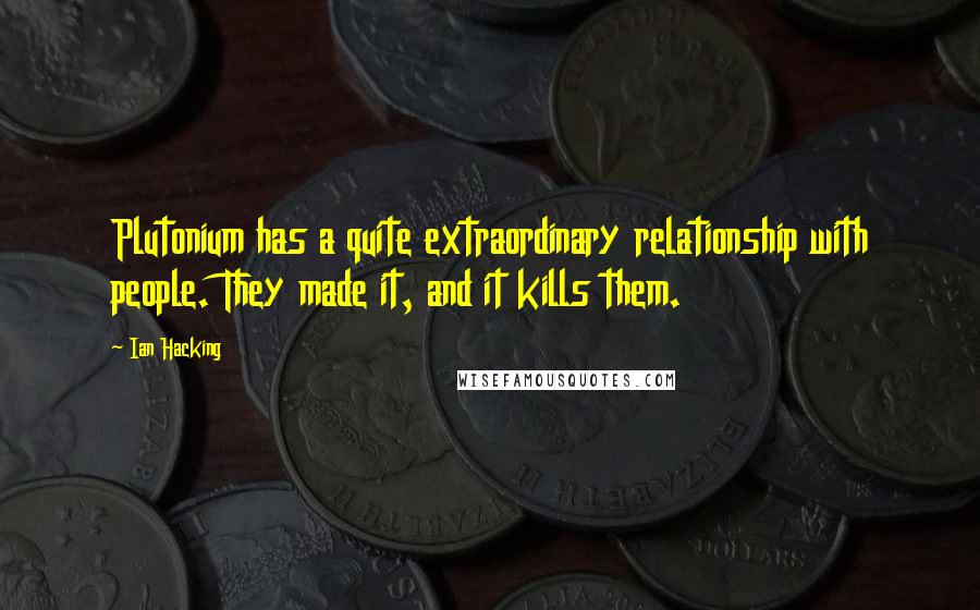 Ian Hacking Quotes: Plutonium has a quite extraordinary relationship with people. They made it, and it kills them.