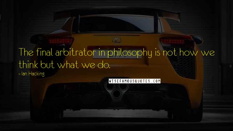 Ian Hacking Quotes: The final arbitrator in philosophy is not how we think but what we do.