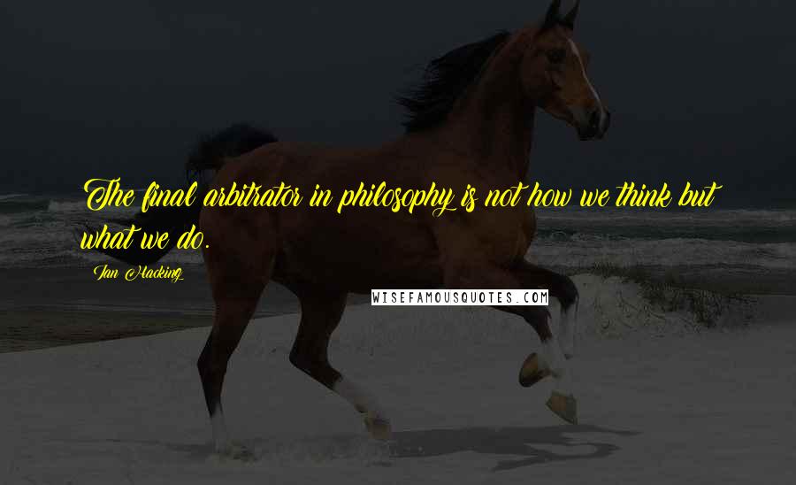 Ian Hacking Quotes: The final arbitrator in philosophy is not how we think but what we do.