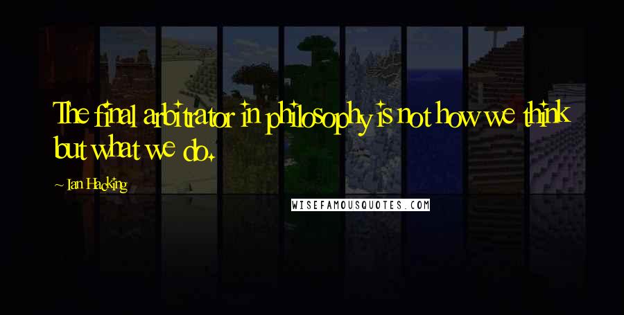 Ian Hacking Quotes: The final arbitrator in philosophy is not how we think but what we do.