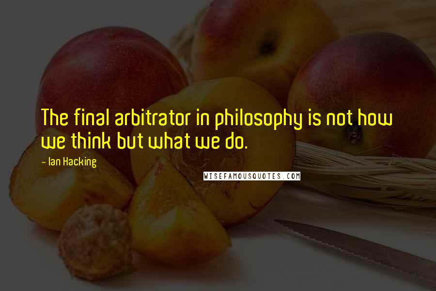 Ian Hacking Quotes: The final arbitrator in philosophy is not how we think but what we do.