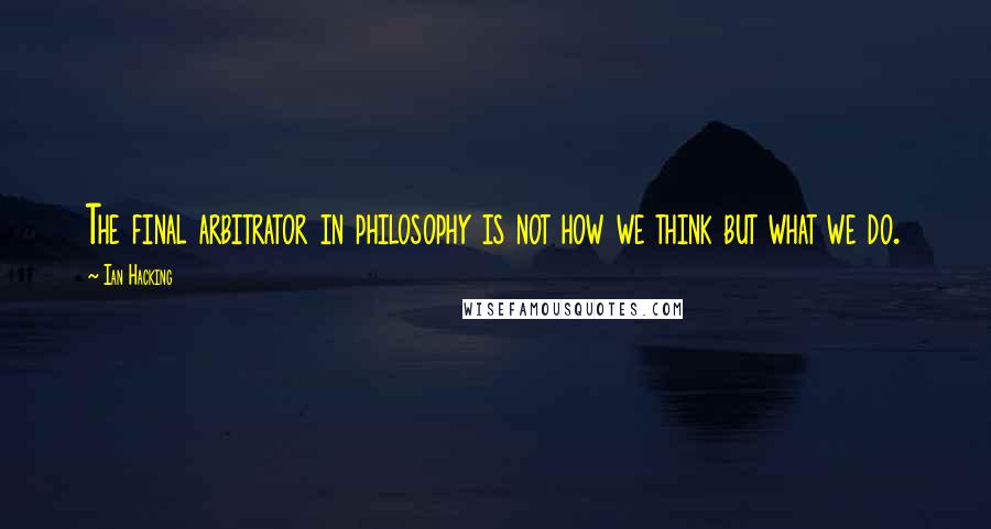 Ian Hacking Quotes: The final arbitrator in philosophy is not how we think but what we do.