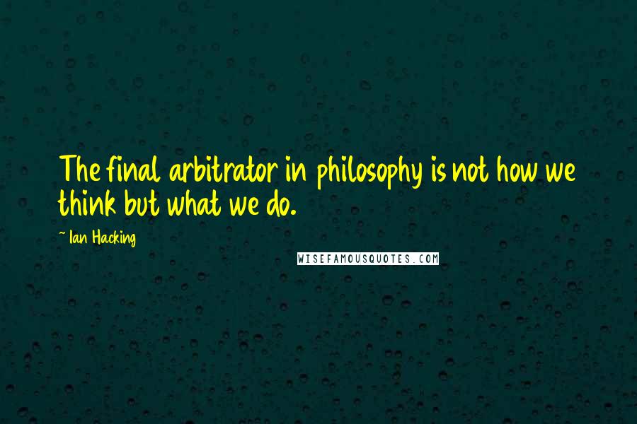 Ian Hacking Quotes: The final arbitrator in philosophy is not how we think but what we do.