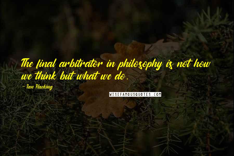 Ian Hacking Quotes: The final arbitrator in philosophy is not how we think but what we do.