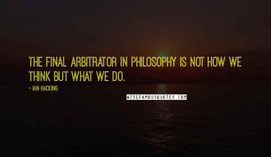 Ian Hacking Quotes: The final arbitrator in philosophy is not how we think but what we do.