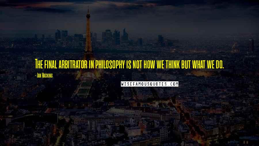 Ian Hacking Quotes: The final arbitrator in philosophy is not how we think but what we do.