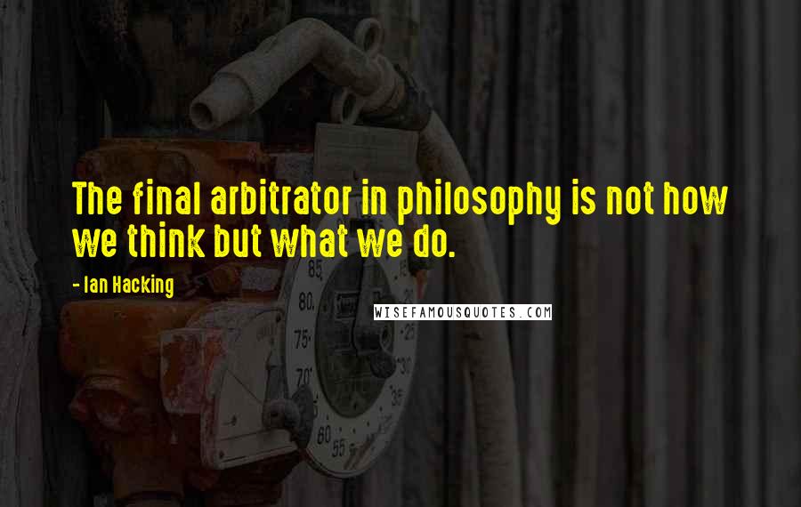 Ian Hacking Quotes: The final arbitrator in philosophy is not how we think but what we do.