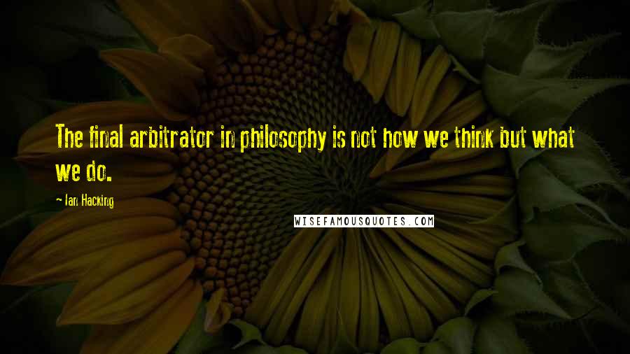 Ian Hacking Quotes: The final arbitrator in philosophy is not how we think but what we do.